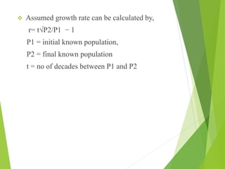  Assumed growth rate can be calculated by,
r= t√P2/P1 − 1
P1 = initial known population,
P2 = final known population
t = no of decades between P1 and P2
 