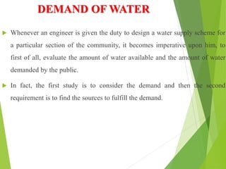 DEMAND OF WATER
 Whenever an engineer is given the duty to design a water supply scheme for
a particular section of the community, it becomes imperative upon him, to
first of all, evaluate the amount of water available and the amount of water
demanded by the public.
 In fact, the first study is to consider the demand and then the second
requirement is to find the sources to fulfill the demand.
 