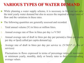 VARIOUS TYPES OF WATER DEMAND
 While planning a water supply scheme, it is necessary to find out not only
the total yearly water demand but also to access the required average rates of
flow and the variations in these rates.
 The following quantities are generally assessed and recorded.
1. Total annual volume (V) in litres or million litres.
2. Annual average rate of flow in litres per day i.e V/365
3. Annual average rate of draft in litres per day per person(i.e litres per capita
per day or lpcd) called per capita demand (q).
4. Average rate of draft in litres per day per service ie. (V/365)* (1/ No of
services)
5. Fluctuations in flows expressed in terms of percentage ratios of maximum
or minimum yearly, monthly, daily or hourly rates to their corresponding
average values.
 