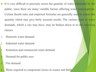  It is very difficult to precisely assess the quantity of water demanded by the
public, since there are many variable factors affecting water consumptions.
Certain thumb rules and empirical formulas are generally used to assess this
quantity which may give fairly accurate results. The various types of water
demands, which a city may have, may be broken down in to the following
classes.
1. Domestic water demand
2. Industrial water demand
3. Institution and commercial water demand
4. Demand for public uses
5. Fire demand
6. Water required to compensate losses in wastes and thefts
 