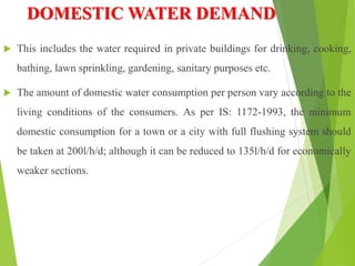DOMESTIC WATER DEMAND
 This includes the water required in private buildings for drinking, cooking,
bathing, lawn sprinkling, gardening, sanitary purposes etc.
 The amount of domestic water consumption per person vary according to the
living conditions of the consumers. As per IS: 1172-1993, the minimum
domestic consumption for a town or a city with full flushing system should
be taken at 200l/h/d; although it can be reduced to 135l/h/d for economically
weaker sections.
 