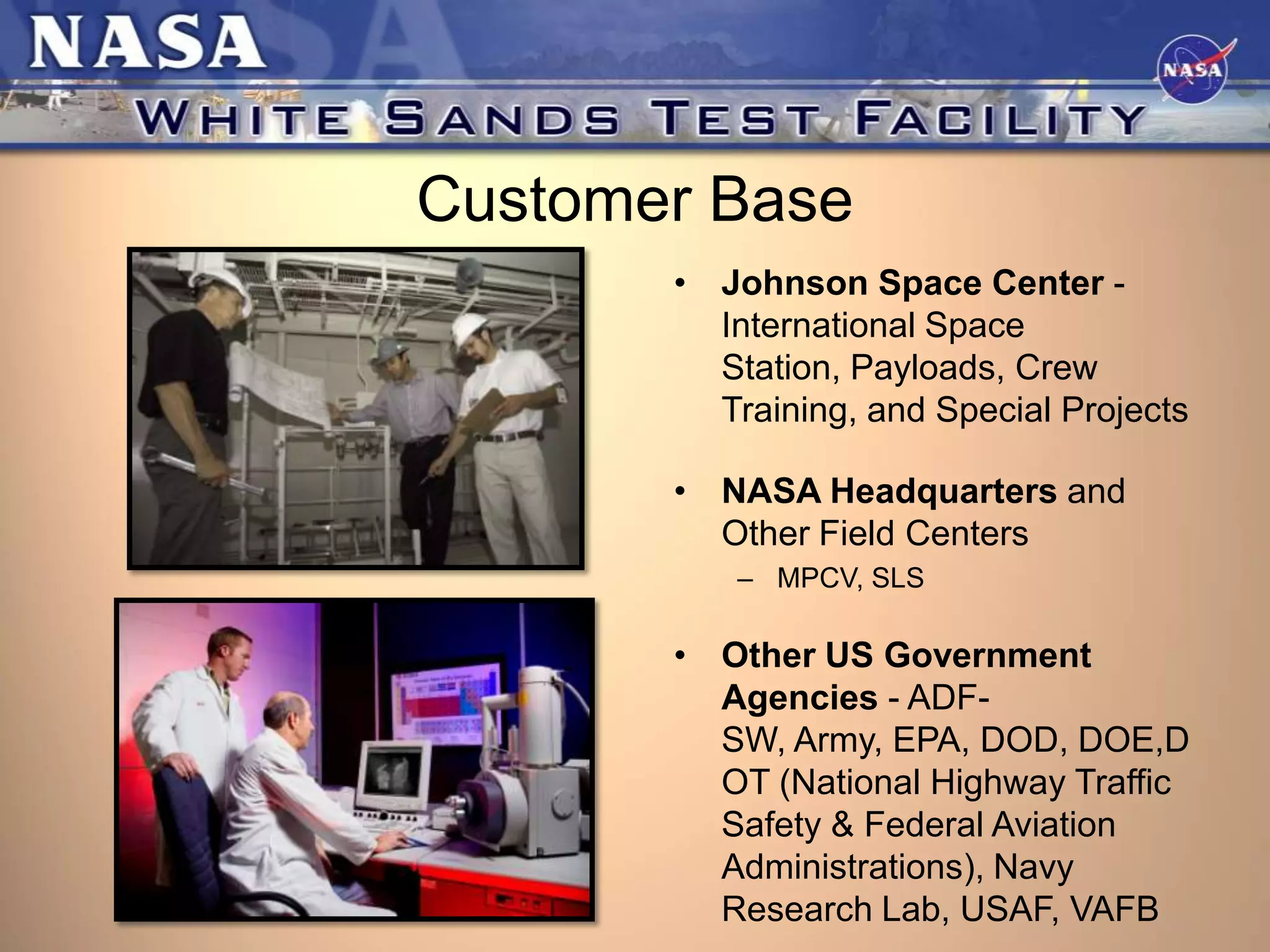 Customer Base
• Johnson Space Center International Space
Station, Payloads, Crew
Training, and Special Projects
• NASA Headquarters and
Other Field Centers
– MPCV, SLS

• Other US Government
Agencies - ADFSW, Army, EPA, DOD, DOE,D
OT (National Highway Traffic
Safety & Federal Aviation
Administrations), Navy
Research Lab, USAF, VAFB

 