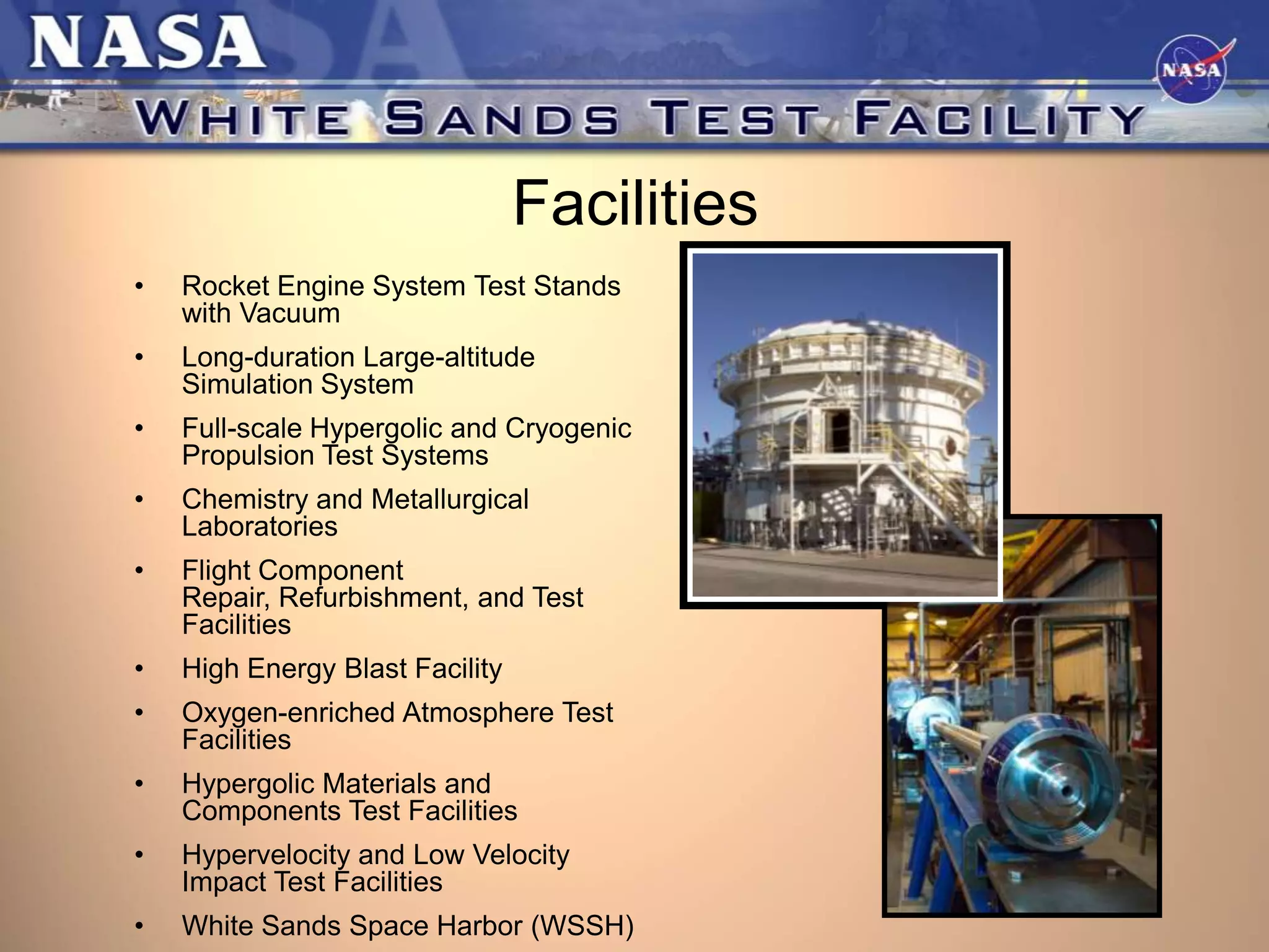 Facilities
•

Rocket Engine System Test Stands
with Vacuum

•

Long-duration Large-altitude
Simulation System

•

Full-scale Hypergolic and Cryogenic
Propulsion Test Systems

•

Chemistry and Metallurgical
Laboratories

•

Flight Component
Repair, Refurbishment, and Test
Facilities

•

High Energy Blast Facility

•

Oxygen-enriched Atmosphere Test
Facilities

•

Hypergolic Materials and
Components Test Facilities

•

Hypervelocity and Low Velocity
Impact Test Facilities

•

White Sands Space Harbor (WSSH)

 