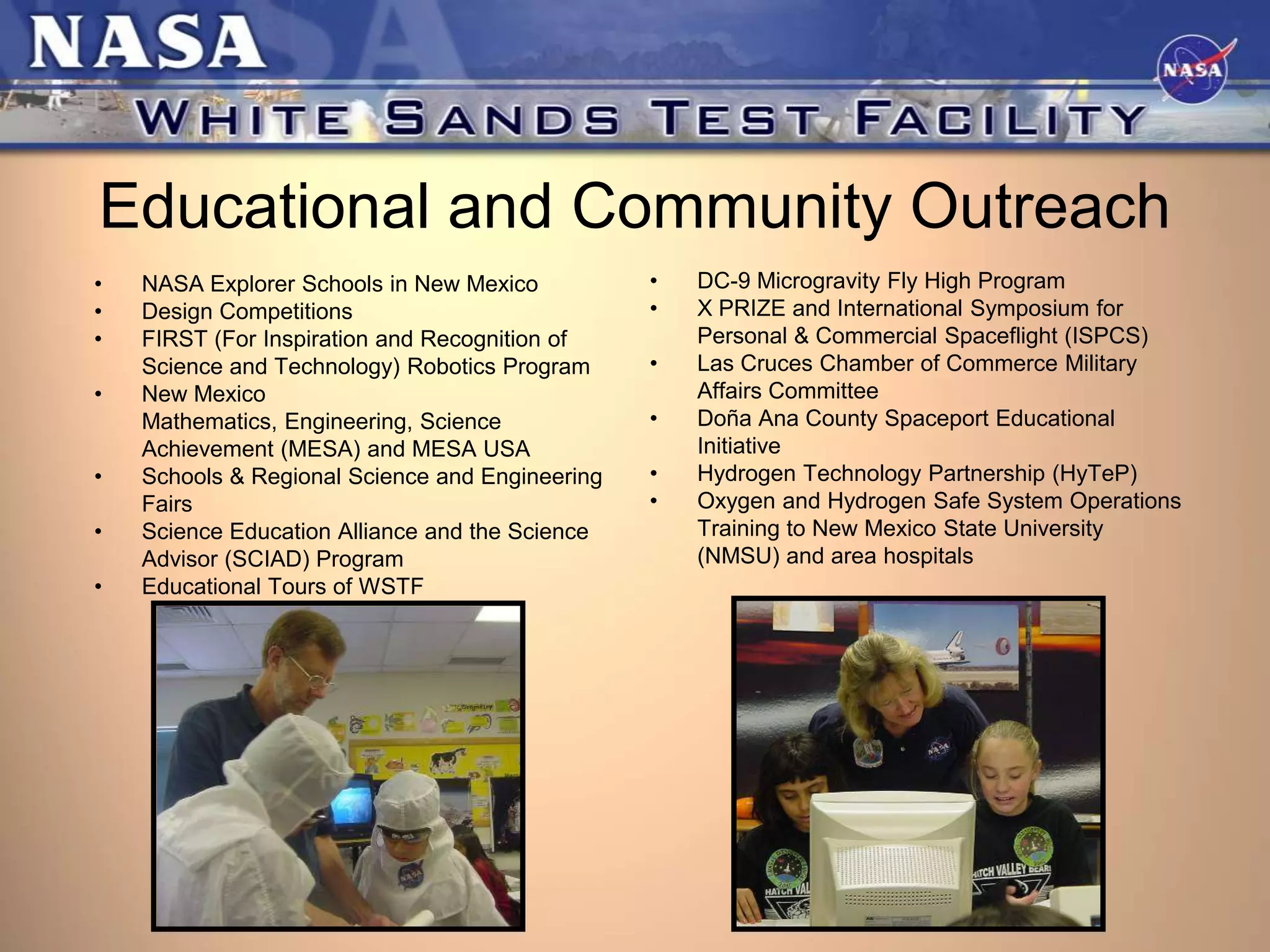 Educational and Community Outreach
•
•
•
•
•
•
•

NASA Explorer Schools in New Mexico
Design Competitions
FIRST (For Inspiration and Recognition of
Science and Technology) Robotics Program
New Mexico
Mathematics, Engineering, Science
Achievement (MESA) and MESA USA
Schools & Regional Science and Engineering
Fairs
Science Education Alliance and the Science
Advisor (SCIAD) Program
Educational Tours of WSTF

•
•
•
•
•
•

DC-9 Microgravity Fly High Program
X PRIZE and International Symposium for
Personal & Commercial Spaceflight (ISPCS)
Las Cruces Chamber of Commerce Military
Affairs Committee
Doña Ana County Spaceport Educational
Initiative
Hydrogen Technology Partnership (HyTeP)
Oxygen and Hydrogen Safe System Operations
Training to New Mexico State University
(NMSU) and area hospitals

 