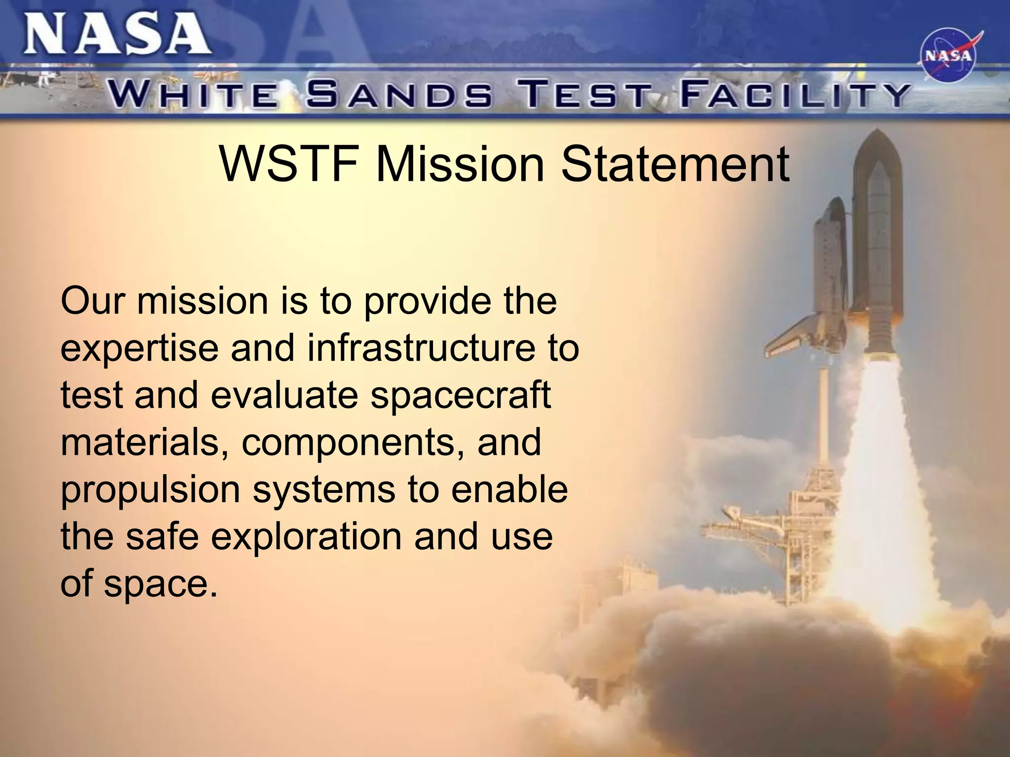 WSTF Mission Statement
Our mission is to provide the
expertise and infrastructure to
test and evaluate spacecraft
materials, components, and
propulsion systems to enable
the safe exploration and use
of space.

 