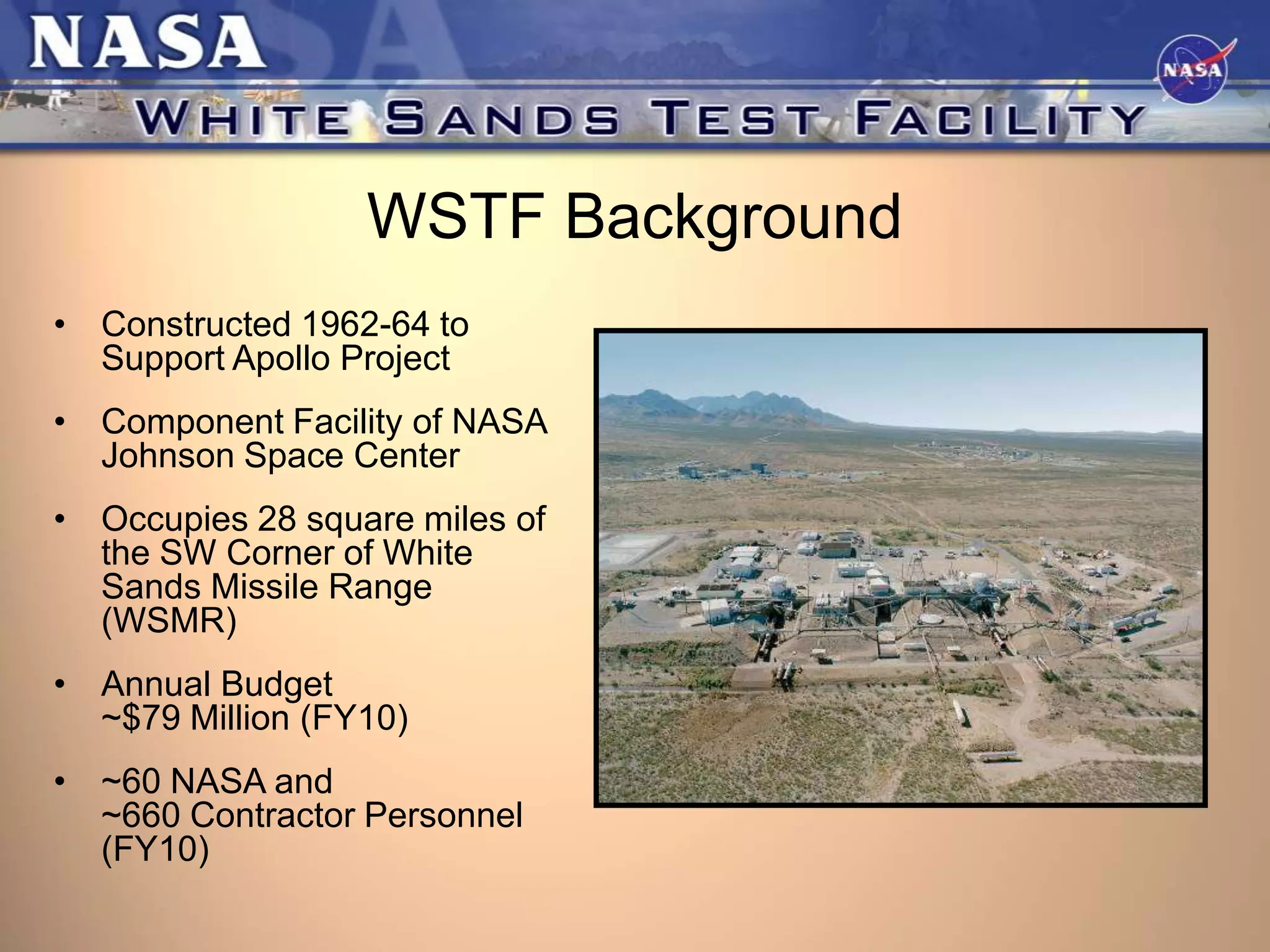 WSTF Background
• Constructed 1962-64 to
Support Apollo Project
• Component Facility of NASA
Johnson Space Center
• Occupies 28 square miles of
the SW Corner of White
Sands Missile Range
(WSMR)
• Annual Budget
~$79 Million (FY10)

• ~60 NASA and
~660 Contractor Personnel
(FY10)

 