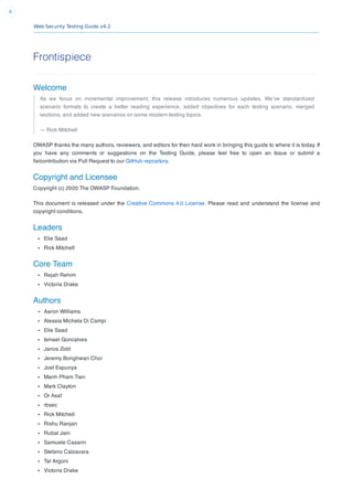 Web Security Testing Guide v4.2
8
Frontispiece
Welcome
As we focus on incremental improvement, this release introduces numerous updates. We’ve standardized
scenario formats to create a better reading experience, added objectives for each testing scenario, merged
sections, and added new scenarios on some modern testing topics.
— Rick Mitchell
OWASP thanks the many authors, reviewers, and editors for their hard work in bringing this guide to where it is today. If
you have any comments or suggestions on the Testing Guide, please feel free to open an Issue or submit a
ﬁx/contribution via Pull Request to our GitHub repository.
Copyright and Licensee
Copyright (c) 2020 The OWASP Foundation.
This document is released under the Creative Commons 4.0 License. Please read and understand the license and
copyright conditions.
Leaders
Elie Saad
Rick Mitchell
Core Team
Rejah Rehim
Victoria Drake
Authors
Aaron Williams
Alessia Michela Di Campi
Elie Saad
Ismael Goncalves
Janos Zold
Jeremy Bonghwan Choi
Joel Espunya
Manh Pham Tien
Mark Clayton
Or Asaf
rbsec
Rick Mitchell
Rishu Ranjan
Rubal Jain
Samuele Casarin
Stefano Calzavara
Tal Argoni
Victoria Drake
 