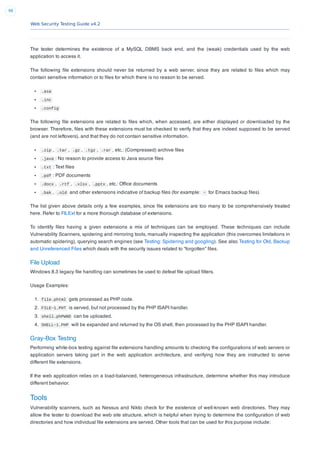 Web Security Testing Guide v4.2
98
The tester determines the existence of a MySQL DBMS back end, and the (weak) credentials used by the web
application to access it.
The following ﬁle extensions should never be returned by a web server, since they are related to ﬁles which may
contain sensitive information or to ﬁles for which there is no reason to be served.
.asa
.inc
.config
The following ﬁle extensions are related to ﬁles which, when accessed, are either displayed or downloaded by the
browser. Therefore, ﬁles with these extensions must be checked to verify that they are indeed supposed to be served
(and are not leftovers), and that they do not contain sensitive information.
.zip , .tar , .gz , .tgz , .rar , etc.: (Compressed) archive ﬁles
.java : No reason to provide access to Java source ﬁles
.txt : Text ﬁles
.pdf : PDF documents
.docx , .rtf , .xlsx , .pptx , etc.: Ofﬁce documents
.bak , .old and other extensions indicative of backup ﬁles (for example: ~ for Emacs backup ﬁles)
The list given above details only a few examples, since ﬁle extensions are too many to be comprehensively treated
here. Refer to FILExt for a more thorough database of extensions.
To identify ﬁles having a given extensions a mix of techniques can be employed. These techniques can include
Vulnerability Scanners, spidering and mirroring tools, manually inspecting the application (this overcomes limitations in
automatic spidering), querying search engines (see Testing: Spidering and googling). See also Testing for Old, Backup
and Unreferenced Files which deals with the security issues related to “forgotten” ﬁles.
File Upload
Windows 8.3 legacy ﬁle handling can sometimes be used to defeat ﬁle upload ﬁlters.
Usage Examples:
1. file.phtml gets processed as PHP code.
2. FILE~1.PHT is served, but not processed by the PHP ISAPI handler.
3. shell.phPWND can be uploaded.
4. SHELL~1.PHP will be expanded and returned by the OS shell, then processed by the PHP ISAPI handler.
Gray-Box Testing
Performing white-box testing against ﬁle extensions handling amounts to checking the conﬁgurations of web servers or
application servers taking part in the web application architecture, and verifying how they are instructed to serve
different ﬁle extensions.
If the web application relies on a load-balanced, heterogeneous infrastructure, determine whether this may introduce
different behavior.
Tools
Vulnerability scanners, such as Nessus and Nikto check for the existence of well-known web directories. They may
allow the tester to download the web site structure, which is helpful when trying to determine the conﬁguration of web
directories and how individual ﬁle extensions are served. Other tools that can be used for this purpose include:
 