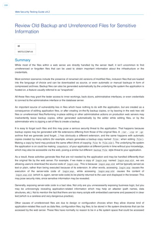 Web Security Testing Guide v4.2
100
Review Old Backup and Unreferenced Files for Sensitive
Information
ID
WSTG-CONF-04
Summary
While most of the ﬁles within a web server are directly handled by the server itself, it isn’t uncommon to ﬁnd
unreferenced or forgotten ﬁles that can be used to obtain important information about the infrastructure or the
credentials.
Most common scenarios include the presence of renamed old versions of modiﬁed ﬁles, inclusion ﬁles that are loaded
into the language of choice and can be downloaded as source, or even automatic or manual backups in form of
compressed archives. Backup ﬁles can also be generated automatically by the underlying ﬁle system the application is
hosted on, a feature usually referred to as “snapshots”.
All these ﬁles may grant the tester access to inner workings, back doors, administrative interfaces, or even credentials
to connect to the administrative interface or the database server.
An important source of vulnerability lies in ﬁles which have nothing to do with the application, but are created as a
consequence of editing application ﬁles, or after creating on-the-ﬂy backup copies, or by leaving in the web tree old
ﬁles or unreferenced ﬁles.Performing in-place editing or other administrative actions on production web servers may
inadvertently leave backup copies, either generated automatically by the editor while editing ﬁles, or by the
administrator who is zipping a set of ﬁles to create a backup.
It is easy to forget such ﬁles and this may pose a serious security threat to the application. That happens because
backup copies may be generated with ﬁle extensions differing from those of the original ﬁles. A .tar , .zip or .gz
archive that we generate (and forget…) has obviously a different extension, and the same happens with automatic
copies created by many editors (for example, emacs generates a backup copy named file~ when editing file ).
Making a copy by hand may produce the same effect (think of copying file to file.old ). The underlying ﬁle system
the application is on could be making snapshots of your application at different points in time without your knowledge,
which may also be accessible via the web, posing a similar but different backup file style threat to your application.
As a result, these activities generate ﬁles that are not needed by the application and may be handled differently than
the original ﬁle by the web server. For example, if we make a copy of login.asp named login.asp.old , we are
allowing users to download the source code of login.asp . This is because login.asp.old will be typically served as
text or plain, rather than being executed because of its extension. In other words, accessing login.asp causes the
execution of the server-side code of login.asp , while accessing login.asp.old causes the content of
login.asp.old (which is, again, server-side code) to be plainly returned to the user and displayed in the browser. This
may pose security risks, since sensitive information may be revealed.
Generally, exposing server-side code is a bad idea. Not only are you unnecessarily exposing business logic, but you
may be unknowingly revealing application-related information which may help an attacker (path names, data
structures, etc.). Not to mention the fact that there are too many scripts with embedded username and password in clear
text (which is a careless and very dangerous practice).
Other causes of unreferenced ﬁles are due to design or conﬁguration choices when they allow diverse kind of
application-related ﬁles such as data ﬁles, conﬁguration ﬁles, log ﬁles, to be stored in ﬁle system directories that can be
accessed by the web server. These ﬁles have normally no reason to be in a ﬁle system space that could be accessed
 