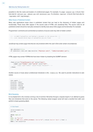 Web Security Testing Guide v4.2
102
possible to infer the name and location of unreferenced pages. For example, if a page viewuser.asp is found, then
look also for edituser.asp , adduser.asp and deleteuser.asp . If a directory /app/user is found, then look also for
/app/admin and /app/manager .
Other Clues in Published Content
Many web applications leave clues in published content that can lead to the discovery of hidden pages and
functionality. These clues often appear in the source code of HTML and JavaScript ﬁles. The source code for all
published content should be manually reviewed to identify clues about other pages and functionality. For example:
Programmers’ comments and commented-out sections of source code may refer to hidden content:
<!-- <A HREF="uploadfile.jsp">Upload a document to the server</A> -->
<!-- Link removed while bugs in uploadfile.jsp are fixed -->
JavaScript may contain page links that are only rendered within the user’s GUI under certain circumstances:
var adminUser=false;
if (adminUser) menu.add (new menuItem ("Maintain users", "/admin/useradmin.jsp"));
HTML pages may contain FORMs that have been hidden by disabling the SUBMIT element:
<form action="forgotPassword.jsp" method="post">
<input type="hidden" name="userID" value="123">
<!-- <input type="submit" value="Forgot Password"> -->
</form>
Another source of clues about unreferenced directories is the /robots.txt ﬁle used to provide instructions to web
robots:
User-agent: *
Disallow: /Admin
Disallow: /uploads
Disallow: /backup
Disallow: /~jbloggs
Disallow: /include
Blind Guessing
In its simplest form, this involves running a list of common ﬁlenames through a request engine in an attempt to guess
ﬁles and directories that exist on the server. The following netcat wrapper script will read a wordlist from stdin and
perform a basic guessing attack:
#!/bin/bash
server=example.org
port=80
while read url
do
echo -ne "$urlt"
echo -e "GET /$url HTTP/1.0nHost: $servern" | netcat $server $port | head -1
done | tee outputfile
 