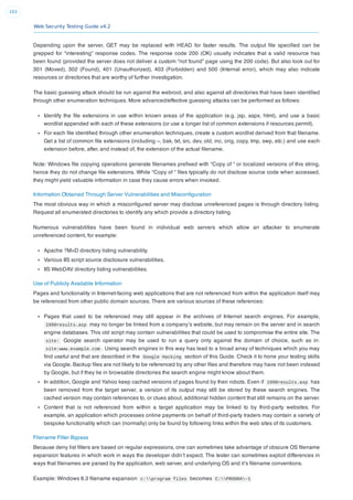 Web Security Testing Guide v4.2
103
Depending upon the server, GET may be replaced with HEAD for faster results. The output ﬁle speciﬁed can be
grepped for “interesting” response codes. The response code 200 (OK) usually indicates that a valid resource has
been found (provided the server does not deliver a custom “not found” page using the 200 code). But also look out for
301 (Moved), 302 (Found), 401 (Unauthorized), 403 (Forbidden) and 500 (Internal error), which may also indicate
resources or directories that are worthy of further investigation.
The basic guessing attack should be run against the webroot, and also against all directories that have been identiﬁed
through other enumeration techniques. More advanced/effective guessing attacks can be performed as follows:
Identify the ﬁle extensions in use within known areas of the application (e.g. jsp, aspx, html), and use a basic
wordlist appended with each of these extensions (or use a longer list of common extensions if resources permit).
For each ﬁle identiﬁed through other enumeration techniques, create a custom wordlist derived from that ﬁlename.
Get a list of common ﬁle extensions (including ~, bak, txt, src, dev, old, inc, orig, copy, tmp, swp, etc.) and use each
extension before, after, and instead of, the extension of the actual ﬁlename.
Note: Windows ﬁle copying operations generate ﬁlenames preﬁxed with “Copy of “ or localized versions of this string,
hence they do not change ﬁle extensions. While “Copy of “ ﬁles typically do not disclose source code when accessed,
they might yield valuable information in case they cause errors when invoked.
Information Obtained Through Server Vulnerabilities and Misconﬁguration
The most obvious way in which a misconﬁgured server may disclose unreferenced pages is through directory listing.
Request all enumerated directories to identify any which provide a directory listing.
Numerous vulnerabilities have been found in individual web servers which allow an attacker to enumerate
unreferenced content, for example:
Apache ?M=D directory listing vulnerability.
Various IIS script source disclosure vulnerabilities.
IIS WebDAV directory listing vulnerabilities.
Use of Publicly Available Information
Pages and functionality in Internet-facing web applications that are not referenced from within the application itself may
be referenced from other public domain sources. There are various sources of these references:
Pages that used to be referenced may still appear in the archives of Internet search engines. For example,
1998results.asp may no longer be linked from a company’s website, but may remain on the server and in search
engine databases. This old script may contain vulnerabilities that could be used to compromise the entire site. The
site: Google search operator may be used to run a query only against the domain of choice, such as in:
site:www.example.com . Using search engines in this way has lead to a broad array of techniques which you may
ﬁnd useful and that are described in the Google Hacking section of this Guide. Check it to hone your testing skills
via Google. Backup ﬁles are not likely to be referenced by any other ﬁles and therefore may have not been indexed
by Google, but if they lie in browsable directories the search engine might know about them.
In addition, Google and Yahoo keep cached versions of pages found by their robots. Even if 1998results.asp has
been removed from the target server, a version of its output may still be stored by these search engines. The
cached version may contain references to, or clues about, additional hidden content that still remains on the server.
Content that is not referenced from within a target application may be linked to by third-party websites. For
example, an application which processes online payments on behalf of third-party traders may contain a variety of
bespoke functionality which can (normally) only be found by following links within the web sites of its customers.
Filename Filter Bypass
Because deny list ﬁlters are based on regular expressions, one can sometimes take advantage of obscure OS ﬁlename
expansion features in which work in ways the developer didn’t expect. The tester can sometimes exploit differences in
ways that ﬁlenames are parsed by the application, web server, and underlying OS and it’s ﬁlename conventions.
Example: Windows 8.3 ﬁlename expansion c:program files becomes C:PROGRA~1
 