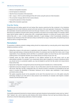 Web Security Testing Guide v4.2
104
Remove incompatible characters
Convert spaces to underscores
Take the ﬁrst six characters of the basename
Add ~<digit> which is used to distinguish ﬁles with names using the same six initial characters
This convention changes after the ﬁrst 3 cname ollisions
Truncate ﬁle extension to three characters
Make all the characters uppercase
Gray-Box Testing
Performing gray box testing against old and backup ﬁles requires examining the ﬁles contained in the directories
belonging to the set of web directories served by the web server(s) of the web application infrastructure. Theoretically
the examination should be performed by hand to be thorough. However, since in most cases copies of ﬁles or backup
ﬁles tend to be created by using the same naming conventions, the search can be easily scripted. For example, editors
leave behind backup copies by naming them with a recognizable extension or ending and humans tend to leave
behind ﬁles with a .old or similar predictable extensions. A good strategy is that of periodically scheduling a
background job checking for ﬁles with extensions likely to identify them as copy or backup ﬁles, and performing manual
checks as well on a longer time basis.
Remediation
To guarantee an effective protection strategy, testing should be compounded by a security policy which clearly forbids
dangerous practices, such as:
Editing ﬁles in-place on the web server or application server ﬁle systems. This is a particularly bad habit, since it is
likely to generate backup or temporary ﬁles by the editors. It is amazing to see how often this is done, even in large
organizations. If you absolutely need to edit ﬁles on a production system, do ensure that you don’t leave behind
anything which is not explicitly intended, and consider that you are doing it at your own risk.
Carefully check any other activity performed on ﬁle systems exposed by the web server, such as spot
administration activities. For example, if you occasionally need to take a snapshot of a couple of directories (which
you should not do on a production system), you may be tempted to zip them ﬁrst. Be careful not to leave behind
those archive ﬁles.
Appropriate conﬁguration management policies should help prevent obsolete and un-referenced ﬁles.
Applications should be designed not to create (or rely on) ﬁles stored under the web directory trees served by the
web server. Data ﬁles, log ﬁles, conﬁguration ﬁles, etc. should be stored in directories not accessible by the web
server, to counter the possibility of information disclosure (not to mention data modiﬁcation if web directory
permissions allow writing).
File system snapshots should not be accessible via the web if the document root is on a ﬁle system using this
technology. Conﬁgure your web server to deny access to such directories, for example under Apache a location
directive such this should be used:
<Location ~ ".snapshot">
Order deny,allow
Deny from all
</Location>
Tools
Vulnerability assessment tools tend to include checks to spot web directories having standard names (such as “admin”,
“test”, “backup”, etc.), and to report any web directory which allows indexing. If you can’t get any directory listing, you
should try to check for likely backup extensions. Check for example
Nessus
Nikto2
 