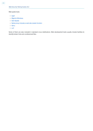 Web Security Testing Guide v4.2
105
Web spider tools
wget
Wget for Windows
Sam Spade
Spike proxy includes a web site crawler function
Xenu
curl
Some of them are also included in standard Linux distributions. Web development tools usually include facilities to
identify broken links and unreferenced ﬁles.
 