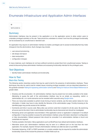 Web Security Testing Guide v4.2
106
Enumerate Infrastructure and Application Admin Interfaces
ID
WSTG-CONF-05
Summary
Administrator interfaces may be present in the application or on the application server to allow certain users to
undertake privileged activities on the site. Tests should be undertaken to reveal if and how this privileged functionality
can be accessed by an unauthorized or standard user.
An application may require an administrator interface to enable a privileged user to access functionality that may make
changes to how the site functions. Such changes may include:
user account provisioning
site design and layout
data manipulation
conﬁguration changes
In many instances, such interfaces do not have sufﬁcient controls to protect them from unauthorized access. Testing is
aimed at discovering these administrator interfaces and accessing functionality intended for the privileged users.
Test Objectives
Identify hidden administrator interfaces and functionality.
How to Test
Black-Box Testing
The following section describes vectors that may be used to test for the presence of administrative interfaces. These
techniques may also be used to test for related issues including privilege escalation, and are described elsewhere in
this guide(for example Testing for bypassing authorization schema and Testing for Insecure Direct Object References in
greater detail.
Directory and ﬁle enumeration. An administrative interface may be present but not visibly available to the tester.
Attempting to guess the path of the administrative interface may be as simple as requesting: /admin or
/administrator etc.. or in some scenarios can be revealed within seconds using Google dorks.
There are many tools available to perform brute forcing of server contents, see the tools section below for more
information. A tester may have to also identify the ﬁlename of the administration page. Forcibly browsing to the
identiﬁed page may provide access to the interface.
Comments and links in source code. Many sites use common code that is loaded for all site users. By examining
all source sent to the client, links to administrator functionality may be discovered and should be investigated.
Reviewing server and application documentation. If the application server or application is deployed in its default
conﬁguration it may be possible to access the administration interface using information described in conﬁguration
or help documentation. Default password lists should be consulted if an administrative interface is found and
credentials are required.
Publicly available information. Many applications such as WordPress have default administrative interfaces .
Alternative server port. Administration interfaces may be seen on a different port on the host than the main
application. For example, Apache Tomcat’s Administration interface can often be seen on port 8080.
Parameter tampering. A GET or POST parameter or a cookie variable may be required to enable the administrator
functionality. Clues to this include the presence of hidden ﬁelds such as:
 