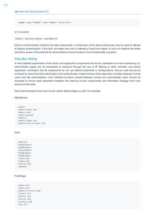 Web Security Testing Guide v4.2
107
<input type="hidden" name="admin" value="no">
or in a cookie:
Cookie: session_cookie; useradmin=0
Once an administrative interface has been discovered, a combination of the above techniques may be used to attempt
to bypass authentication. If this fails, the tester may wish to attempt a brute force attack. In such an instance the tester
should be aware of the potential for administrative account lockout if such functionality is present.
Gray-Box Testing
A more detailed examination of the server and application components should be undertaken to ensure hardening (i.e.
administrator pages are not accessible to everyone through the use of IP ﬁltering or other controls), and where
applicable, veriﬁcation that all components do not use default credentials or conﬁgurations. Source code should be
reviewed to ensure that the authorization and authentication model ensures clear separation of duties between normal
users and site administrators. User interface functions shared between normal and administrator users should be
reviewed to ensure clear separation between the drawing of such components and information leakage from such
shared functionality.
Each web framework may have its own admin default pages or path. For example
WebSphere:
/admin
/admin-authz.xml
/admin.conf
/admin.passwd
/admin/*
/admin/logon.jsp
/admin/secure/logon.jsp
PHP:
/phpinfo
/phpmyadmin/
/phpMyAdmin/
/mysqladmin/
/MySQLadmin
/MySQLAdmin
/login.php
/logon.php
/xmlrpc.php
/dbadmin
FrontPage:
/admin.dll
/admin.exe
/administrators.pwd
/author.dll
/author.exe
/author.log
/authors.pwd
/cgi-bin
 
