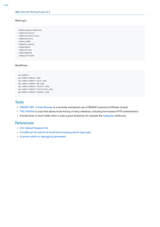 Web Security Testing Guide v4.2
108
WebLogic:
/AdminCaptureRootCA
/AdminClients
/AdminConnections
/AdminEvents
/AdminJDBC
/AdminLicense
/AdminMain
/AdminProps
/AdminRealm
/AdminThreads
WordPress:
wp-admin/
wp-admin/about.php
wp-admin/admin-ajax.php
wp-admin/admin-db.php
wp-admin/admin-footer.php
wp-admin/admin-functions.php
wp-admin/admin-header.php
Tools
OWASP ZAP - Forced Browse is a currently maintained use of OWASP’s previous DirBuster project.
THC-HYDRA is a tool that allows brute-forcing of many interfaces, including form-based HTTP authentication.
A brute forcer is much better when it uses a good dictionary, for example the netsparker dictionary.
References
Cirt: Default Password list
FuzzDB can be used to do brute force browsing admin login path
Common admin or debugging parameters
 
