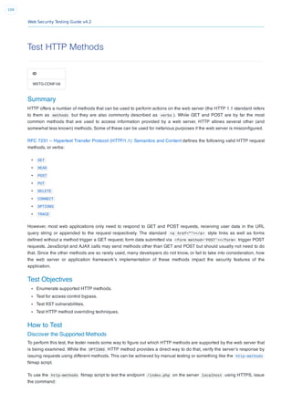 Web Security Testing Guide v4.2
109
Test HTTP Methods
ID
WSTG-CONF-06
Summary
HTTP offers a number of methods that can be used to perform actions on the web server (the HTTP 1.1 standard refers
to them as methods but they are also commonly described as verbs ). While GET and POST are by far the most
common methods that are used to access information provided by a web server, HTTP allows several other (and
somewhat less known) methods. Some of these can be used for nefarious purposes if the web server is misconﬁgured.
RFC 7231 – Hypertext Transfer Protocol (HTTP/1.1): Semantics and Content deﬁnes the following valid HTTP request
methods, or verbs:
GET
HEAD
POST
PUT
DELETE
CONNECT
OPTIONS
TRACE
However, most web applications only need to respond to GET and POST requests, receiving user data in the URL
query string or appended to the request respectively. The standard <a href=""></a> style links as well as forms
deﬁned without a method trigger a GET request; form data submitted via <form method='POST'></form> trigger POST
requests. JavaScript and AJAX calls may send methods other than GET and POST but should usually not need to do
that. Since the other methods are so rarely used, many developers do not know, or fail to take into consideration, how
the web server or application framework’s implementation of these methods impact the security features of the
application.
Test Objectives
Enumerate supported HTTP methods.
Test for access control bypass.
Test XST vulnerabilities.
Test HTTP method overriding techniques.
How to Test
Discover the Supported Methods
To perform this test, the tester needs some way to ﬁgure out which HTTP methods are supported by the web server that
is being examined. While the OPTIONS HTTP method provides a direct way to do that, verify the server’s response by
issuing requests using different methods. This can be achieved by manual testing or something like the http-methods
Nmap script.
To use the http-methods Nmap script to test the endpoint /index.php on the server localhost using HTTPS, issue
the command:
 