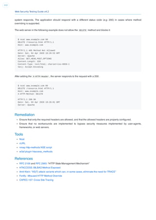 Web Security Testing Guide v4.2
112
system responds. The application should respond with a different status code (e.g. 200) in cases where method
overriding is supported.
The web server in the following example does not allow the DELETE method and blocks it:
$ ncat www.example.com 80
DELETE /resource.html HTTP/1.1
Host: www.example.com
HTTP/1.1 405 Method Not Allowed
Date: Sat, 04 Apr 2020 18:26:53 GMT
Server: Apache
Allow: GET,HEAD,POST,OPTIONS
Content-Length: 320
Content-Type: text/html; charset=iso-8859-1
Vary: Accept-Encoding
After adding the X-HTTP-Header , the server responds to the request with a 200:
$ ncat www.example.com 80
DELETE /resource.html HTTP/1.1
Host: www.example.com
X-HTTP-Method: DELETE
HTTP/1.1 200 OK
Date: Sat, 04 Apr 2020 19:26:01 GMT
Server: Apache
Remediation
Ensure that only the required headers are allowed, and that the allowed headers are properly conﬁgured.
Ensure that no workarounds are implemented to bypass security measures implemented by user-agents,
frameworks, or web servers.
Tools
Ncat
cURL
nmap http-methods NSE script
w3af plugin htaccess_methods
References
RFC 2109 and RFC 2965: “HTTP State Management Mechanism”
HTACCESS: BILBAO Method Exposed
Amit Klein: “XS(T) attack variants which can, in some cases, eliminate the need for TRACE”
Fortify - Misused HTTP Method Override
CAPEC-107: Cross Site Tracing
 