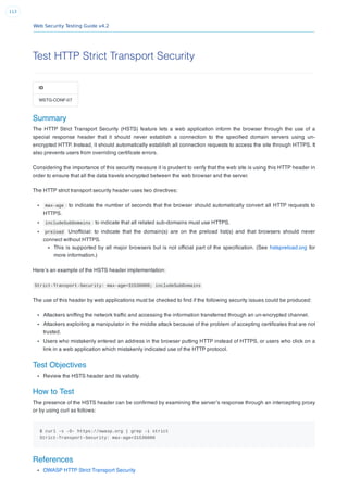 Web Security Testing Guide v4.2
113
Test HTTP Strict Transport Security
ID
WSTG-CONF-07
Summary
The HTTP Strict Transport Security (HSTS) feature lets a web application inform the browser through the use of a
special response header that it should never establish a connection to the speciﬁed domain servers using un-
encrypted HTTP. Instead, it should automatically establish all connection requests to access the site through HTTPS. It
also prevents users from overriding certiﬁcate errors.
Considering the importance of this security measure it is prudent to verify that the web site is using this HTTP header in
order to ensure that all the data travels encrypted between the web browser and the server.
The HTTP strict transport security header uses two directives:
max-age : to indicate the number of seconds that the browser should automatically convert all HTTP requests to
HTTPS.
includeSubDomains : to indicate that all related sub-domains must use HTTPS.
preload Unofﬁcial: to indicate that the domain(s) are on the preload list(s) and that browsers should never
connect without HTTPS.
This is supported by all major browsers but is not ofﬁcial part of the speciﬁcation. (See hstspreload.org for
more information.)
Here’s an example of the HSTS header implementation:
Strict-Transport-Security: max-age=31536000; includeSubDomains
The use of this header by web applications must be checked to ﬁnd if the following security issues could be produced:
Attackers snifﬁng the network trafﬁc and accessing the information transferred through an un-encrypted channel.
Attackers exploiting a manipulator in the middle attack because of the problem of accepting certiﬁcates that are not
trusted.
Users who mistakenly entered an address in the browser putting HTTP instead of HTTPS, or users who click on a
link in a web application which mistakenly indicated use of the HTTP protocol.
Test Objectives
Review the HSTS header and its validity.
How to Test
The presence of the HSTS header can be conﬁrmed by examining the server’s response through an intercepting proxy
or by using curl as follows:
$ curl -s -D- https://owasp.org | grep -i strict
Strict-Transport-Security: max-age=31536000
References
OWASP HTTP Strict Transport Security
 
