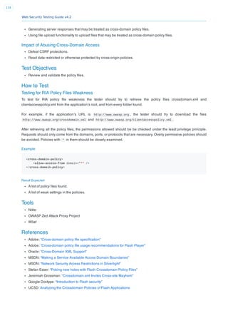 Web Security Testing Guide v4.2
116
Generating server responses that may be treated as cross-domain policy ﬁles.
Using ﬁle upload functionality to upload ﬁles that may be treated as cross-domain policy ﬁles.
Impact of Abusing Cross-Domain Access
Defeat CSRF protections.
Read data restricted or otherwise protected by cross-origin policies.
Test Objectives
Review and validate the policy ﬁles.
How to Test
Testing for RIA Policy Files Weakness
To test for RIA policy ﬁle weakness the tester should try to retrieve the policy ﬁles crossdomain.xml and
clientaccesspolicy.xml from the application’s root, and from every folder found.
For example, if the application’s URL is http://www.owasp.org , the tester should try to download the ﬁles
http://www.owasp.org/crossdomain.xml and http://www.owasp.org/clientaccesspolicy.xml .
After retrieving all the policy ﬁles, the permissions allowed should be be checked under the least privilege principle.
Requests should only come from the domains, ports, or protocols that are necessary. Overly permissive policies should
be avoided. Policies with * in them should be closely examined.
Example
<cross-domain-policy>
<allow-access-from domain="*" />
</cross-domain-policy>
Result Expected
A list of policy ﬁles found.
A list of weak settings in the policies.
Tools
Nikto
OWASP Zed Attack Proxy Project
W3af
References
Adobe: “Cross-domain policy ﬁle speciﬁcation”
Adobe: “Cross-domain policy ﬁle usage recommendations for Flash Player”
Oracle: “Cross-Domain XML Support”
MSDN: “Making a Service Available Across Domain Boundaries”
MSDN: “Network Security Access Restrictions in Silverlight”
Stefan Esser: “Poking new holes with Flash Crossdomain Policy Files”
Jeremiah Grossman: “Crossdomain.xml Invites Cross-site Mayhem”
Google Doctype: “Introduction to Flash security”
UCSD: Analyzing the Crossdomain Policies of Flash Applications
 