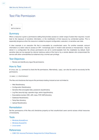 Web Security Testing Guide v4.2
117
Test File Permission
ID
WSTG-CONF-09
Summary
When a resource is given a permissions setting that provides access to a wider range of actors than required, it could
lead to the exposure of sensitive information, or the modiﬁcation of that resource by unintended parties. This is
especially dangerous when the resource is related to program conﬁguration, execution, or sensitive user data.
A clear example is an execution ﬁle that is executable by unauthorized users. For another example, account
information or a token value to access an API - increasingly seen in modern web services or microservices - may be
stored in a conﬁguration ﬁle whose permissions are set to world-readable from the installation by default. Such
sensitive data can be exposed by internal malicious actors of the host or by a remote attacker who compromised the
service with other vulnerabilities but obtained only a normal user privilege.
Test Objectives
Review and identify any rogue ﬁle permissions.
How to Test
In Linux, use ls command to check the ﬁle permissions. Alternatively, namei can also be used to recursively list ﬁle
permissions.
$ namei -l /PathToCheck/
The ﬁles and directories that require ﬁle permission testing include but are not limited to:
Web ﬁles/directory
Conﬁguration ﬁles/directory
Sensitive ﬁles (encrypted data, password, key)/directory
Log ﬁles (security logs, operation logs, admin logs)/directory
Executables (scripts, EXE, JAR, class, PHP, ASP)/directory
Database ﬁles/directory
Temp ﬁles /directory
Upload ﬁles/directory
Remediation
Set the permissions of the ﬁles and directories properly so that unauthorized users cannot access critical resources
unnecessarily.
Tools
Windows AccessEnum
Windows AccessChk
Linux namei
References
CWE-732: Incorrect Permission Assignment for Critical Resource
 