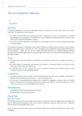 Web Security Testing Guide v4.2
118
Test for Subdomain Takeover
ID
WSTG-CONF-10
Summary
A successful exploitation of this kind of vulnerability allows an adversary to claim and take control of the victim’s
subdomain. This attack relies on the following:
1. The victim’s external DNS server subdomain record is conﬁgured to point to a non-existing or non-active
resource/external service/endpoint. The proliferation of XaaS (Anything as a Service) products and public cloud
services offer a lot of potential targets to consider.
2. The service provider hosting the resource/external service/endpoint does not handle subdomain ownership
veriﬁcation properly.
If the subdomain takeover is successful a wide variety of attacks are possible (serving malicious content, phising,
stealing user session cookies, credentials, etc.). This vulnerability could be exploited for a wide variety of DNS resource
records including: A , CNAME , MX , NS , TXT etc. In terms of the attack severity an NS subdomain takeover (although
less likely) has the highest impact because a successful attack could result in full control over the whole DNS zone and
the victim’s domain.
GitHub
1. The victim (victim.com) uses GitHub for development and conﬁgured a DNS record ( coderepo.victim.com ) to
access it.
2. The victim decides to migrate their code repository from GitHub to a commercial platform and does not remove
coderepo.victim.com from their DNS server.
3. An adversary ﬁnds out that coderepo.victim.com is hosted on GitHub and uses GitHub Pages to claim
coderepo.victim.com using their GitHub account.
Expired Domain
1. The victim (victim.com) owns another domain (victimotherdomain.com) and uses a CNAME record (www) to
reference the other domain ( www.victim.com –> victimotherdomain.com )
2. At some point, victimotherdomain.com expires and is available for registration by anyone. Since the CNAME
record is not deleted from the victim.com DNS zone, anyone who registers victimotherdomain.com has full
control over www.victim.com until the DNS record is present.
Test Objectives
Enumerate all possible domains (previous and current).
Identify forgotten or misconﬁgured domains.
How to Test
Black-Box Testing
The ﬁrst step is to enumerate the victim DNS servers and resource records. There are multiple ways to accomplish this
task, for example DNS enumeration using a list of common subdomains dictionary, DNS brute force or using web
search engines and other OSINT data sources.
Using the dig command the tester looks for the following DNS server response messages that warrant further
investigation:
 