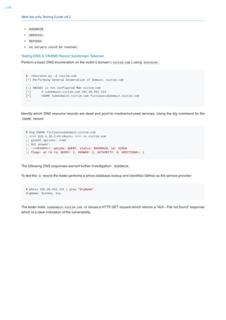Web Security Testing Guide v4.2
119
NXDOMAIN
SERVFAIL
REFUSED
no servers could be reached.
Testing DNS A, CNAME Record Subdomain Takeover
Perform a basic DNS enumeration on the victim’s domain ( victim.com ) using dnsrecon :
$ ./dnsrecon.py -d victim.com
[*] Performing General Enumeration of Domain: victim.com
...
[-] DNSSEC is not configured for victim.com
[*] A subdomain.victim.com 192.30.252.153
[*] CNAME subdomain1.victim.com fictioussubdomain.victim.com
...
Identify which DNS resource records are dead and point to inactive/not-used services. Using the dig command for the
CNAME record:
$ dig CNAME fictioussubdomain.victim.com
; <<>> DiG 9.10.3-P4-Ubuntu <<>> ns victim.com
;; global options: +cmd
;; Got answer:
;; ->>HEADER<<- opcode: QUERY, status: NXDOMAIN, id: 42950
;; flags: qr rd ra; QUERY: 1, ANSWER: 2, AUTHORITY: 0, ADDITIONAL: 1
The following DNS responses warrant further investigation: NXDOMAIN .
To test the A record the tester performs a whois database lookup and identiﬁes GitHub as the service provider:
$ whois 192.30.252.153 | grep "OrgName"
OrgName: GitHub, Inc.
The tester visits subdomain.victim.com or issues a HTTP GET request which returns a “404 - File not found” response
which is a clear indication of the vulnerability.
 