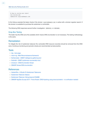 Web Security Testing Guide v4.2
121
$ dig ns victim.com +short
ns1.victim.com
nameserver.expireddomain.com
In this ﬁctious example the tester checks if the domain expireddomain.com is active with a domain registrar search. If
the domain is available for purchase the subdomain is vulnerable.
The following DNS responses warrant further investigation: SERVFAIL or REFUSED .
Gray-Box Testing
The tester has the DNS zone ﬁle available which means DNS enumeration is not necessary. The testing methodology
is the same.
Remediation
To mitigate the risk of subdomain takeover the vulnerable DNS resource record(s) should be removed from the DNS
zone. Continous monitoring and periodic checks are recommended as best practice.
Tools
dig - man page
recon-ng - Web Reconnaissance framework
theHarvester - OSINT intelligence gathering tool
Sublist3r - OSINT subdomain enumeration tool
dnsrecon - DNS Enumeration Script
OWASP Amass DNS enumeration
References
HackerOne - A Guide To Subdomain Takeovers
Subdomain Takeover: Basics
Subdomain Takeover: Going beyond CNAME
OWASP AppSec Europe 2017 - Frans Rosén: DNS hijacking using cloud providers – no veriﬁcation needed
 