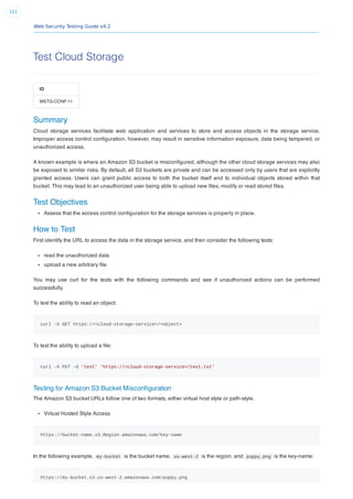Web Security Testing Guide v4.2
122
Test Cloud Storage
ID
WSTG-CONF-11
Summary
Cloud storage services facilitate web application and services to store and access objects in the storage service.
Improper access control conﬁguration, however, may result in sensitive information exposure, data being tampered, or
unauthorized access.
A known example is where an Amazon S3 bucket is misconﬁgured, although the other cloud storage services may also
be exposed to similar risks. By default, all S3 buckets are private and can be accessed only by users that are explicitly
granted access. Users can grant public access to both the bucket itself and to individual objects stored within that
bucket. This may lead to an unauthorized user being able to upload new ﬁles, modify or read stored ﬁles.
Test Objectives
Assess that the access control conﬁguration for the storage services is properly in place.
How to Test
First identify the URL to access the data in the storage service, and then consider the following tests:
read the unauthorized data
upload a new arbitrary ﬁle
You may use curl for the tests with the following commands and see if unauthorized actions can be performed
successfully.
To test the ability to read an object:
curl -X GET https://<cloud-storage-service>/<object>
To test the ability to upload a ﬁle:
curl -X PUT -d 'test' 'https://<cloud-storage-service>/test.txt'
Testing for Amazon S3 Bucket Misconﬁguration
The Amazon S3 bucket URLs follow one of two formats, either virtual host style or path-style.
Virtual Hosted Style Access
https://bucket-name.s3.Region.amazonaws.com/key-name
In the following example, my-bucket is the bucket name, us-west-2 is the region, and puppy.png is the key-name:
https://my-bucket.s3.us-west-2.amazonaws.com/puppy.png
 
