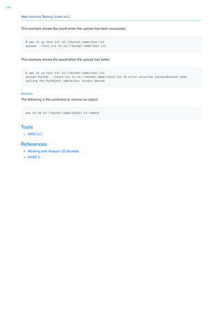 Web Security Testing Guide v4.2
124
This example shows the result when the upload has been successful.
$ aws s3 cp test.txt s3://bucket-name/test.txt
upload: ./test.txt to s3://bucket-name/test.txt
This example shows the result when the upload has failed.
$ aws s3 cp test.txt s3://bucket-name/test.txt
upload failed: ./test2.txt to s3://bucket-name/test2.txt An error occurred (AccessDenied) when
calling the PutObject operation: Access Denied
Remove
The following is the command to remove an object
aws s3 rm s3://bucket-name/object-to-remove
Tools
AWS CLI
References
Working with Amazon S3 Buckets
ﬂAWS 2
 