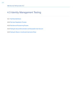 Web Security Testing Guide v4.2
125
4.3 Identity Management Testing
4.3.1 Test Role Deﬁnitions
4.3.2 Test User Registration Process
4.3.3 Test Account Provisioning Process
4.3.4 Testing for Account Enumeration and Guessable User Account
4.3.5 Testing for Weak or Unenforced Username Policy
 