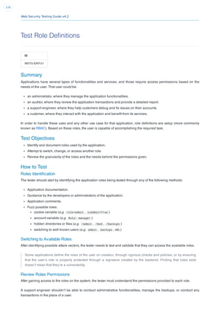 Web Security Testing Guide v4.2
126
Test Role Definitions
ID
WSTG-IDNT-01
Summary
Applications have several types of functionalities and services, and those require access permissions based on the
needs of the user. That user could be:
an administrator, where they manage the application functionalities.
an auditor, where they review the application transactions and provide a detailed report.
a support engineer, where they help customers debug and ﬁx issues on their accounts.
a customer, where they interact with the application and beneﬁt from its services.
In order to handle these uses and any other use case for that application, role deﬁnitions are setup (more commonly
known as RBAC). Based on these roles, the user is capable of accomplishing the required task.
Test Objectives
Identify and document roles used by the application.
Attempt to switch, change, or access another role.
Review the granularity of the roles and the needs behind the permissions given.
How to Test
Roles Identiﬁcation
The tester should start by identifying the application roles being tested through any of the following methods:
Application documentation.
Guidance by the developers or administrators of the application.
Application comments.
Fuzz possible roles:
cookie variable (e.g. role=admin , isAdmin=True )
account variable (e.g. Role: manager )
hidden directories or ﬁles (e.g. /admin , /mod , /backups )
switching to well known users (e.g. admin , backups , etc.)
Switching to Available Roles
After identifying possible attack vectors, the tester needs to test and validate that they can access the available roles.
Some applications deﬁne the roles of the user on creation, through rigorous checks and policies, or by ensuring
that the user’s role is properly protected through a signature created by the backend. Finding that roles exist
doesn’t mean that they’re a vulnerability.
Review Roles Permissions
After gaining access to the roles on the system, the tester must understand the permissions provided to each role.
A support engineer shouldn’t be able to conduct administrative functionalities, manage the backups, or conduct any
transactions in the place of a user.
 