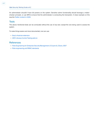 Web Security Testing Guide v4.2
127
An administrator shouldn’t have full powers on the system. Sensitive admin functionality should leverage a maker-
checker principle, or use MFA to ensure that the administrator is conducting the transaction. A clear example on this
was the Twitter incident in 2020.
Tools
The above mentioned tests can be conducted without the use of any tool, except the one being used to access the
system.
To make things easier and more documented, one can use:
Burp’s Autorize extension
ZAP’s Access Control Testing add-on
References
Role Engineering for Enterprise Security Management, E Coyne & J Davis, 2007
Role engineering and RBAC standards
 