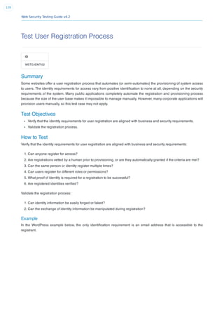 Web Security Testing Guide v4.2
128
Test User Registration Process
ID
WSTG-IDNT-02
Summary
Some websites offer a user registration process that automates (or semi-automates) the provisioning of system access
to users. The identity requirements for access vary from positive identiﬁcation to none at all, depending on the security
requirements of the system. Many public applications completely automate the registration and provisioning process
because the size of the user base makes it impossible to manage manually. However, many corporate applications will
provision users manually, so this test case may not apply.
Test Objectives
Verify that the identity requirements for user registration are aligned with business and security requirements.
Validate the registration process.
How to Test
Verify that the identity requirements for user registration are aligned with business and security requirements:
1. Can anyone register for access?
2. Are registrations vetted by a human prior to provisioning, or are they automatically granted if the criteria are met?
3. Can the same person or identity register multiple times?
4. Can users register for different roles or permissions?
5. What proof of identity is required for a registration to be successful?
6. Are registered identities veriﬁed?
Validate the registration process:
1. Can identity information be easily forged or faked?
2. Can the exchange of identity information be manipulated during registration?
Example
In the WordPress example below, the only identiﬁcation requirement is an email address that is accessible to the
registrant.
 