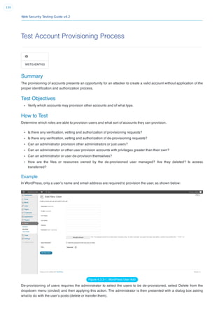 Web Security Testing Guide v4.2
130
Test Account Provisioning Process
ID
WSTG-IDNT-03
Summary
The provisioning of accounts presents an opportunity for an attacker to create a valid account without application of the
proper identiﬁcation and authorization process.
Test Objectives
Verify which accounts may provision other accounts and of what type.
How to Test
Determine which roles are able to provision users and what sort of accounts they can provision.
Is there any veriﬁcation, vetting and authorization of provisioning requests?
Is there any veriﬁcation, vetting and authorization of de-provisioning requests?
Can an administrator provision other administrators or just users?
Can an administrator or other user provision accounts with privileges greater than their own?
Can an administrator or user de-provision themselves?
How are the ﬁles or resources owned by the de-provisioned user managed? Are they deleted? Is access
transferred?
Example
In WordPress, only a user’s name and email address are required to provision the user, as shown below:
Figure 4.3.3-1: WordPress User Add
De-provisioning of users requires the administrator to select the users to be de-provisioned, select Delete from the
dropdown menu (circled) and then applying this action. The administrator is then presented with a dialog box asking
what to do with the user’s posts (delete or transfer them).
 
