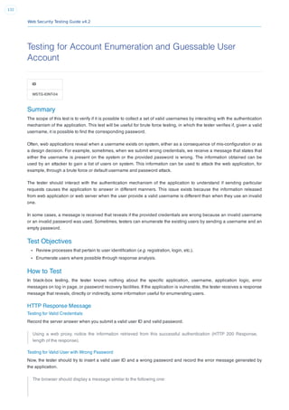 Web Security Testing Guide v4.2
132
Testing for Account Enumeration and Guessable User
Account
ID
WSTG-IDNT-04
Summary
The scope of this test is to verify if it is possible to collect a set of valid usernames by interacting with the authentication
mechanism of the application. This test will be useful for brute force testing, in which the tester veriﬁes if, given a valid
username, it is possible to ﬁnd the corresponding password.
Often, web applications reveal when a username exists on system, either as a consequence of mis-conﬁguration or as
a design decision. For example, sometimes, when we submit wrong credentials, we receive a message that states that
either the username is present on the system or the provided password is wrong. The information obtained can be
used by an attacker to gain a list of users on system. This information can be used to attack the web application, for
example, through a brute force or default username and password attack.
The tester should interact with the authentication mechanism of the application to understand if sending particular
requests causes the application to answer in different manners. This issue exists because the information released
from web application or web server when the user provide a valid username is different than when they use an invalid
one.
In some cases, a message is received that reveals if the provided credentials are wrong because an invalid username
or an invalid password was used. Sometimes, testers can enumerate the existing users by sending a username and an
empty password.
Test Objectives
Review processes that pertain to user identiﬁcation (e.g. registration, login, etc.).
Enumerate users where possible through response analysis.
How to Test
In black-box testing, the tester knows nothing about the speciﬁc application, username, application logic, error
messages on log in page, or password recovery facilities. If the application is vulnerable, the tester receives a response
message that reveals, directly or indirectly, some information useful for enumerating users.
HTTP Response Message
Testing for Valid Credentials
Record the server answer when you submit a valid user ID and valid password.
Using a web proxy, notice the information retrieved from this successful authentication (HTTP 200 Response,
length of the response).
Testing for Valid User with Wrong Password
Now, the tester should try to insert a valid user ID and a wrong password and record the error message generated by
the application.
The browser should display a message similar to the following one:
 
