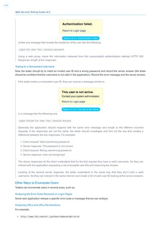 Web Security Testing Guide v4.2
133
Figure 4.3.4-1: Authentication Failed
Unlike any message that reveals the existence of the user like the following:
Login for User foo: invalid password
Using a web proxy, notice the information retrieved from this unsuccessful authentication attempt (HTTP 200
Response, length of the response).
Testing for a Nonexistent Username
Now, the tester should try to insert an invalid user ID and a wrong password and record the server answer (the tester
should be conﬁdent that the username is not valid in the application). Record the error message and the server answer.
If the tester enters a nonexistent user ID, they can receive a message similar to:
Figure 4.3.4-3: This User is Not Active
or a message like the following one:
Login failed for User foo: invalid Account
Generally the application should respond with the same error message and length to the different incorrect
requests. If the responses are not the same, the tester should investigate and ﬁnd out the key that creates a
difference between the two responses. For example:
1. Client request: Valid user/wrong password
2. Server response: The password is not correct
3. Client request: Wrong user/wrong password
4. Server response: User not recognized
The above responses let the client understand that for the ﬁrst request they have a valid username. So they can
interact with the application requesting a set of possible user IDs and observing the answer.
Looking at the second server response, the tester understand in the same way that they don’t hold a valid
username. So they can interact in the same manner and create a list of valid user ID looking at the server answers.
Other Ways to Enumerate Users
Testers can enumerate users in several ways, such as:
Analyzing the Error Code Received on Login Pages
Some web application release a speciﬁc error code or message that we can analyze.
Analyzing URLs and URLs Re-directions
For example:
http://www.foo.com/err.jsp?User=baduser&Error=0
 
