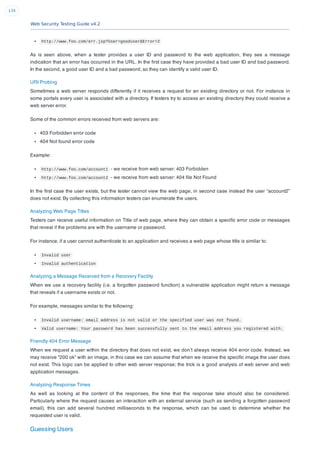 Web Security Testing Guide v4.2
134
http://www.foo.com/err.jsp?User=gooduser&Error=2
As is seen above, when a tester provides a user ID and password to the web application, they see a message
indication that an error has occurred in the URL. In the ﬁrst case they have provided a bad user ID and bad password.
In the second, a good user ID and a bad password, so they can identify a valid user ID.
URI Probing
Sometimes a web server responds differently if it receives a request for an existing directory or not. For instance in
some portals every user is associated with a directory. If testers try to access an existing directory they could receive a
web server error.
Some of the common errors received from web servers are:
403 Forbidden error code
404 Not found error code
Example:
http://www.foo.com/account1 - we receive from web server: 403 Forbidden
http://www.foo.com/account2  - we receive from web server: 404 ﬁle Not Found
In the ﬁrst case the user exists, but the tester cannot view the web page, in second case instead the user “account2”
does not exist. By collecting this information testers can enumerate the users.
Analyzing Web Page Titles
Testers can receive useful information on Title of web page, where they can obtain a speciﬁc error code or messages
that reveal if the problems are with the username or password.
For instance, if a user cannot authenticate to an application and receives a web page whose title is similar to:
Invalid user
Invalid authentication
Analyzing a Message Received from a Recovery Facility
When we use a recovery facility (i.e. a forgotten password function) a vulnerable application might return a message
that reveals if a username exists or not.
For example, messages similar to the following:
Invalid username: email address is not valid or the specified user was not found.
Valid username: Your password has been successfully sent to the email address you registered with.
Friendly 404 Error Message
When we request a user within the directory that does not exist, we don’t always receive 404 error code. Instead, we
may receive “200 ok” with an image, in this case we can assume that when we receive the speciﬁc image the user does
not exist. This logic can be applied to other web server response; the trick is a good analysis of web server and web
application messages.
Analyzing Response Times
As well as looking at the content of the responses, the time that the response take should also be considered.
Particularly where the request causes an interaction with an external service (such as sending a forgotten password
email), this can add several hundred milliseconds to the response, which can be used to determine whether the
requested user is valid.
Guessing Users
 