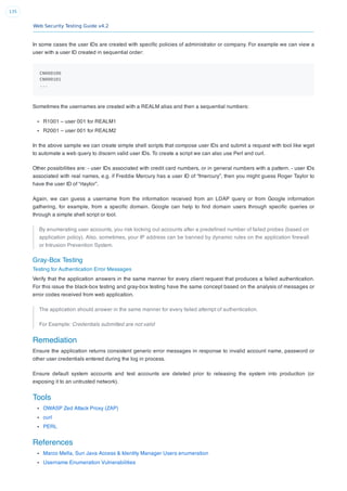Web Security Testing Guide v4.2
135
In some cases the user IDs are created with speciﬁc policies of administrator or company. For example we can view a
user with a user ID created in sequential order:
CN000100
CN000101
...
Sometimes the usernames are created with a REALM alias and then a sequential numbers:
R1001 – user 001 for REALM1
R2001 – user 001 for REALM2
In the above sample we can create simple shell scripts that compose user IDs and submit a request with tool like wget
to automate a web query to discern valid user IDs. To create a script we can also use Perl and curl.
Other possibilities are: - user IDs associated with credit card numbers, or in general numbers with a pattern. - user IDs
associated with real names, e.g. if Freddie Mercury has a user ID of “fmercury”, then you might guess Roger Taylor to
have the user ID of “rtaylor”.
Again, we can guess a username from the information received from an LDAP query or from Google information
gathering, for example, from a speciﬁc domain. Google can help to ﬁnd domain users through speciﬁc queries or
through a simple shell script or tool.
By enumerating user accounts, you risk locking out accounts after a predeﬁned number of failed probes (based on
application policy). Also, sometimes, your IP address can be banned by dynamic rules on the application ﬁrewall
or Intrusion Prevention System.
Gray-Box Testing
Testing for Authentication Error Messages
Verify that the application answers in the same manner for every client request that produces a failed authentication.
For this issue the black-box testing and gray-box testing have the same concept based on the analysis of messages or
error codes received from web application.
The application should answer in the same manner for every failed attempt of authentication.
For Example: Credentials submitted are not valid
Remediation
Ensure the application returns consistent generic error messages in response to invalid account name, password or
other user credentials entered during the log in process.
Ensure default system accounts and test accounts are deleted prior to releasing the system into production (or
exposing it to an untrusted network).
Tools
OWASP Zed Attack Proxy (ZAP)
curl
PERL
References
Marco Mella, Sun Java Access & Identity Manager Users enumeration
Username Enumeration Vulnerabilities
 