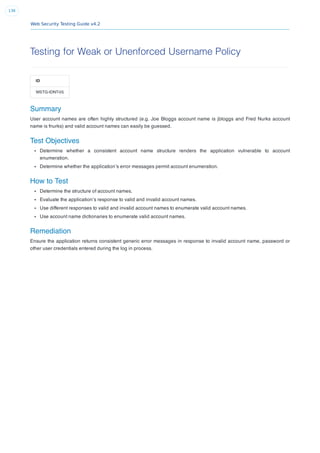 Web Security Testing Guide v4.2
136
Testing for Weak or Unenforced Username Policy
ID
WSTG-IDNT-05
Summary
User account names are often highly structured (e.g. Joe Bloggs account name is jbloggs and Fred Nurks account
name is fnurks) and valid account names can easily be guessed.
Test Objectives
Determine whether a consistent account name structure renders the application vulnerable to account
enumeration.
Determine whether the application’s error messages permit account enumeration.
How to Test
Determine the structure of account names.
Evaluate the application’s response to valid and invalid account names.
Use different responses to valid and invalid account names to enumerate valid account names.
Use account name dictionaries to enumerate valid account names.
Remediation
Ensure the application returns consistent generic error messages in response to invalid account name, password or
other user credentials entered during the log in process.
 