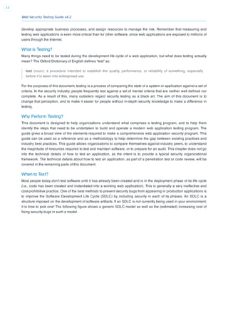 Web Security Testing Guide v4.2
12
develop appropriate business processes, and assign resources to manage the risk. Remember that measuring and
testing web applications is even more critical than for other software, since web applications are exposed to millions of
users through the Internet.
What is Testing?
Many things need to be tested during the development life cycle of a web application, but what does testing actually
mean? The Oxford Dictionary of English deﬁnes “test” as:
test (noun): a procedure intended to establish the quality, performance, or reliability of something, especially
before it is taken into widespread use.
For the purposes of this document, testing is a process of comparing the state of a system or application against a set of
criteria. In the security industry, people frequently test against a set of mental criteria that are neither well deﬁned nor
complete. As a result of this, many outsiders regard security testing as a black art. The aim of this document is to
change that perception, and to make it easier for people without in-depth security knowledge to make a difference in
testing.
Why Perform Testing?
This document is designed to help organizations understand what comprises a testing program, and to help them
identify the steps that need to be undertaken to build and operate a modern web application testing program. The
guide gives a broad view of the elements required to make a comprehensive web application security program. This
guide can be used as a reference and as a methodology to help determine the gap between existing practices and
industry best practices. This guide allows organizations to compare themselves against industry peers, to understand
the magnitude of resources required to test and maintain software, or to prepare for an audit. This chapter does not go
into the technical details of how to test an application, as the intent is to provide a typical security organizational
framework. The technical details about how to test an application, as part of a penetration test or code review, will be
covered in the remaining parts of this document.
When to Test?
Most people today don’t test software until it has already been created and is in the deployment phase of its life cycle
(i.e., code has been created and instantiated into a working web application). This is generally a very ineffective and
cost-prohibitive practice. One of the best methods to prevent security bugs from appearing in production applications is
to improve the Software Development Life Cycle (SDLC) by including security in each of its phases. An SDLC is a
structure imposed on the development of software artifacts. If an SDLC is not currently being used in your environment,
it is time to pick one! The following ﬁgure shows a generic SDLC model as well as the (estimated) increasing cost of
ﬁxing security bugs in such a model.
 