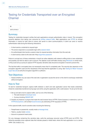 Web Security Testing Guide v4.2
138
Testing for Credentials Transported over an Encrypted
Channel
ID
WSTG-ATHN-01
Summary
Testing for credentials transport veriﬁes that web applications encrypt authentication data in transit. This encryption
prevents attackers from taking over accounts by snifﬁng network trafﬁc. Web applications use HTTPS to encrypt
information in transit for both client to server and server to client communications. A client can send or receive
authentication data during the following interactions:
A client sends a credential to request login
The server responds to a successful login with a session token
An authenticated client sends a session token to request sensitive information from the web site
A client sends a token to the web site if they forgot their password
Failure to encrypt any of these credentials in transit can allow attackers with network snifﬁng tools to view credentials
and possibly use them to steal a user’s account. The attacker could sniff trafﬁc directly using Wireshark or similar tools,
or they could set up a proxy to capture HTTP requests. Sensitive data should be encrypted in transit to prevent this.
The fact that trafﬁc is encrypted does not necessarily mean that it’s completely safe. The security also depends on the
encryption algorithm used and the robustness of the keys that the application is using. See Testing for Weak Transport
Layer Security to verify the encryption algorithm is sufﬁcient.
Test Objectives
Assess whether any use case of the web site or application causes the server or the client to exchange credentials
without encryption.
How to Test
To test for credential transport, capture trafﬁc between a client and web application server that needs credentials.
Check for credentials transferred during login and while using the application with a valid session. To set up for the test:
1. Set up and start a tool to capture trafﬁc, such as one of the following:
The web browser’s developer tools
A proxy including OWASP ZAP
2. Disable any features or plugins that make the web browser favour HTTPS. Some browsers or extensions, such as
HTTPS Everywhere, will combat forced browsing by redirecting HTTP requests to HTTPS.
In the captured trafﬁc, look for sensitive data including the following:
Passphrases or passwords, usually inside a message body
Tokens, usually inside cookies
Account or password reset codes
For any message containing this sensitive data, verify the exchange occurred using HTTPS (and not HTTP). The
following examples show captured data that indicate passed or failed tests, where the web application is on a server
called www.example.org .
 
