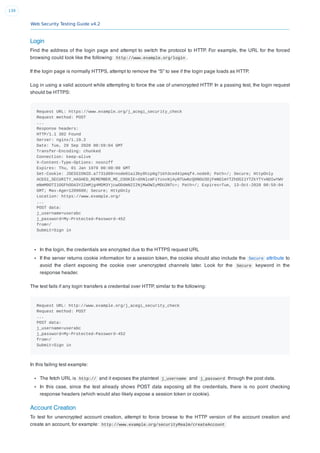 Web Security Testing Guide v4.2
139
Login
Find the address of the login page and attempt to switch the protocol to HTTP. For example, the URL for the forced
browsing could look like the following: http://www.example.org/login .
If the login page is normally HTTPS, attempt to remove the “S” to see if the login page loads as HTTP.
Log in using a valid account while attempting to force the use of unencrypted HTTP. In a passing test, the login request
should be HTTPS:
Request URL: https://www.example.org/j_acegi_security_check
Request method: POST
...
Response headers:
HTTP/1.1 302 Found
Server: nginx/1.19.2
Date: Tue, 29 Sep 2020 00:59:04 GMT
Transfer-Encoding: chunked
Connection: keep-alive
X-Content-Type-Options: nosniff
Expires: Thu, 01 Jan 1970 00:00:00 GMT
Set-Cookie: JSESSIONID.a7731d09=node01ai3by8hip0g71kh3ced41pmqf4.node0; Path=/; Secure; HttpOnly
ACEGI_SECURITY_HASHED_REMEMBER_ME_COOKIE=dXNlcmFiYzoxNjAyNTUwNzQ0NDU3OjFmNDlmYTZhOGI1YTZkYTYxNDIwYWV
mNmM0OTI1OGFhODA3Y2ZmMjg4MDM3YjcwODdmN2I2NjMwOWIyMDU3NTc=; Path=/; Expires=Tue, 13-Oct-2020 00:59:04
GMT; Max-Age=1209600; Secure; HttpOnly
Location: https://www.example.org/
...
POST data:
j_username=userabc
j_password=My-Protected-Password-452
from=/
Submit=Sign in
In the login, the credentials are encrypted due to the HTTPS request URL
If the server returns cookie information for a session token, the cookie should also include the Secure attribute to
avoid the client exposing the cookie over unencrypted channels later. Look for the Secure keyword in the
response header.
The test fails if any login transfers a credential over HTTP, similar to the following:
Request URL: http://www.example.org/j_acegi_security_check
Request method: POST
...
POST data:
j_username=userabc
j_password=My-Protected-Password-452
from=/
Submit=Sign in
In this failing test example:
The fetch URL is http:// and it exposes the plaintext j_username and j_password through the post data.
In this case, since the test already shows POST data exposing all the credentials, there is no point checking
response headers (which would also likely expose a session token or cookie).
Account Creation
To test for unencrypted account creation, attempt to force browse to the HTTP version of the account creation and
create an account, for example: http://www.example.org/securityRealm/createAccount
 