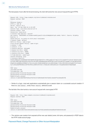 Web Security Testing Guide v4.2
140
The test passes if even after the forced browsing, the client still sends the new account request through HTTPS:
Request URL: https://www.example.org/securityRealm/createAccount
Request method: POST
...
Response headers:
HTTP/1.1 200 OK
Server: nginx/1.19.2
Date: Tue, 29 Sep 2020 01:11:50 GMT
Content-Type: text/html;charset=utf-8
Content-Length: 3139
Connection: keep-alive
X-Content-Type-Options: nosniff
Set-Cookie: JSESSIONID.a7731d09=node011yew1ltrsh1x1k3m6g6b44tip8.node0; Path=/; Secure; HttpOnly
Expires: 0
Cache-Control: no-cache,no-store,must-revalidate
X-Hudson-Theme: default
Referrer-Policy: same-origin
Cross-Origin-Opener-Policy: same-origin
X-Hudson: 1.395
X-Jenkins: 2.257
X-Jenkins-Session: 4551da08
X-Hudson-CLI-Port: 50000
X-Jenkins-CLI-Port: 50000
X-Jenkins-CLI2-Port: 50000
X-Frame-Options: sameorigin
Content-Encoding: gzip
X-Instance-Identity:
MIIBIjANBgkqhkiG9w0BAQEFAAOCAQ8AMIIBCgKCAQEA3344ru7RK0jgdpKs3cfrBy2tteYI1laGpbP4fr5zOx2b/1OEvbVioU5U
btfIUHruD9N7jBG+KG4pcWfUiXdLp2skrBYsXBfiwUDA8Wam3wSbJWTmPfSRiIu4dsfIedj0bYX5zJSa6QPLxYolaKtBP4vEnP6l
BFqW2vMuzaN6QGReAxM4NKWTijFtpxjchyLQ2o+K5mSEJQIWDIqhv1sKxdM9zkb6pW/rI1deJJMSih66les5kXgbH2fnO7Fz6di8
8jT1tAHoaXWkPM9X0EbklkHPT9b7RVXziOURXVIPUTU5u+LYGkNavEb+bdPmsD94elD/cf5ZqdGNoOAE5AYS0QIDAQAB
...
POST data:
username=user456
fullname=User 456
password1=My-Protected-Password-808
password2=My-Protected-Password-808
Submit=Create account
Jenkins-Crumb=58e6f084fd29ea4fe570c31f1d89436a0578ef4d282c1bbe03ffac0e8ad8efd6
Similar to a login, most web applications automatically give a session token on a successful account creation. If
there is a Set-Cookie: , verify it has a Secure; attribute as well.
The test fails if the client sends a new account request with unencrypted HTTP:
Request URL: http://www.example.org/securityRealm/createAccount
Request method: POST
...
POST data:
username=user456
fullname=User 456
password1=My-Protected-Password-808
password2=My-Protected-Password-808
Submit=Create account
Jenkins-Crumb=8c96276321420cdbe032c6de141ef556cab03d91b25ba60be8fd3d034549cdd3
This Jenkins user creation form exposed all the new user details (name, full name, and password) in POST data to
the HTTP create account page
Password Reset, Change Password or Other Account Manipulation
 