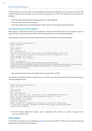 Web Security Testing Guide v4.2
141
Similar to login and account creation, if the web application has features that allow a user to change an account or call
a different service with credentials, verify all of those interactions are HTTPS. The interactions to test include the
following:
Forms that allow users to handle a forgotten password or other credential
Forms that allow users to edit credentials
Forms that require the user to authenticate with another provider (for example, payment processing)
Accessing Resources While Logged In
After logging in, access all the features of the application, including public features that do not necessarily require a
login to access. Forced browse to the HTTP version of the web site to see if the client leaks credentials.
The test passes if all interactions send the session token over HTTPS similar to the following example:
Request URL:http://www.example.org/
Request method:GET
...
Request headers:
GET / HTTP/1.1
Host: www.example.org
User-Agent: Mozilla/5.0 (X11; Linux x86_64; rv:78.0) Gecko/20100101 Firefox/78.0
Accept: text/html,application/xhtml+xml,application/xml;q=0.9,image/webp,*/*;q=0.8
Accept-Language: en-US,en;q=0.5
Accept-Encoding: gzip, deflate, br
DNT: 1
Connection: keep-alive
Cookie: JSESSIONID.a7731d09=node01ai3by8hip0g71kh3ced41pmqf4.node0;
ACEGI_SECURITY_HASHED_REMEMBER_ME_COOKIE=dXNlcmFiYzoxNjAyNTUwNzQ0NDU3OjFmNDlmYTZhOGI1YTZkYTYxNDIwYWV
mNmM0OTI1OGFhODA3Y2ZmMjg4MDM3YjcwODdmN2I2NjMwOWIyMDU3NTc=; screenResolution=1920x1200
Upgrade-Insecure-Requests: 1
The session token in the cookie is encrypted since the request URL is HTTPS
The test fails if the browser submits a session token over HTTP in any part of the web site, even if forced browsing is
required to trigger this case:
Request URL:http://www.example.org/
Request method:GET
...
Request headers:
GET / HTTP/1.1
Host: www.example.org
User-Agent: Mozilla/5.0 (X11; Linux x86_64; rv:68.0) Gecko/20100101 Firefox/68.0
Accept: text/html,application/xhtml+xml,application/xml;q=0.9,*/*;q=0.8
Accept-Language: en-US,en;q=0.5
Accept-Encoding: gzip, deflate
Connection: keep-alive
Cookie: language=en; welcomebanner_status=dismiss; cookieconsent_status=dismiss;
screenResolution=1920x1200; JSESSIONID.c1e7b45b=node01warjbpki6icgxkn0arjbivo84.node0
Upgrade-Insecure-Requests: 1
The GET request exposed the session token JSESSIONID (from browser to server) in request URL
http://www.example.org/
Remediation
Use HTTPS for the whole web site. Implement HSTS and redirect any HTTP to HTTPS. The site gains the following
beneﬁts from using HTTPS for all its features:
 