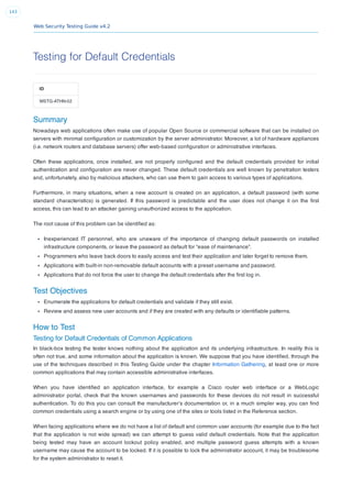 Web Security Testing Guide v4.2
143
Testing for Default Credentials
ID
WSTG-ATHN-02
Summary
Nowadays web applications often make use of popular Open Source or commercial software that can be installed on
servers with minimal conﬁguration or customization by the server administrator. Moreover, a lot of hardware appliances
(i.e. network routers and database servers) offer web-based conﬁguration or administrative interfaces.
Often these applications, once installed, are not properly conﬁgured and the default credentials provided for initial
authentication and conﬁguration are never changed. These default credentials are well known by penetration testers
and, unfortunately, also by malicious attackers, who can use them to gain access to various types of applications.
Furthermore, in many situations, when a new account is created on an application, a default password (with some
standard characteristics) is generated. If this password is predictable and the user does not change it on the ﬁrst
access, this can lead to an attacker gaining unauthorized access to the application.
The root cause of this problem can be identiﬁed as:
Inexperienced IT personnel, who are unaware of the importance of changing default passwords on installed
infrastructure components, or leave the password as default for “ease of maintenance”.
Programmers who leave back doors to easily access and test their application and later forget to remove them.
Applications with built-in non-removable default accounts with a preset username and password.
Applications that do not force the user to change the default credentials after the ﬁrst log in.
Test Objectives
Enumerate the applications for default credentials and validate if they still exist.
Review and assess new user accounts and if they are created with any defaults or identiﬁable patterns.
How to Test
Testing for Default Credentials of Common Applications
In black-box testing the tester knows nothing about the application and its underlying infrastructure. In reality this is
often not true, and some information about the application is known. We suppose that you have identiﬁed, through the
use of the techniques described in this Testing Guide under the chapter Information Gathering, at least one or more
common applications that may contain accessible administrative interfaces.
When you have identiﬁed an application interface, for example a Cisco router web interface or a WebLogic
administrator portal, check that the known usernames and passwords for these devices do not result in successful
authentication. To do this you can consult the manufacturer’s documentation or, in a much simpler way, you can ﬁnd
common credentials using a search engine or by using one of the sites or tools listed in the Reference section.
When facing applications where we do not have a list of default and common user accounts (for example due to the fact
that the application is not wide spread) we can attempt to guess valid default credentials. Note that the application
being tested may have an account lockout policy enabled, and multiple password guess attempts with a known
username may cause the account to be locked. If it is possible to lock the administrator account, it may be troublesome
for the system administrator to reset it.
 