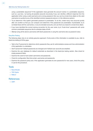 Web Security Testing Guide v4.2
145
using a predictable sequence? If the application does generate the account names in a predictable sequence,
such as user7811 , try fuzzing all possible accounts recursively. If you can identify a different response from the
application when using a valid username and a wrong password, then you can try a brute force attack on the valid
username (or quickly try any of the identiﬁed common passwords above or in the reference section).
Try to determine if the system generated password is predictable. To do this, create many new accounts quickly
after one another so that you can compare and determine if the passwords are predictable. If predictable, try to
correlate these with the usernames, or any enumerated accounts, and use them as a basis for a brute force attack.
If you have identiﬁed the correct naming convention for the user name, try to “brute force” passwords with some
common predictable sequence like for example dates of birth.
Attempt using all the above usernames with blank passwords or using the username also as password value.
Gray-Box Testing
The following steps rely on an entirely gray-box approach. If only some of this information is available to you, refer to
black-box testing to ﬁll the gaps.
Talk to the IT personnel to determine which passwords they use for administrative access and how administration
of the application is undertaken.
Ask IT personnel if default passwords are changed and if default user accounts are disabled.
Examine the user database for default credentials as described in the black-box testing section. Also check for
empty password ﬁelds.
Examine the code for hard coded usernames and passwords.
Check for conﬁguration ﬁles that contain usernames and passwords.
Examine the password policy and, if the application generates its own passwords for new users, check the policy
in use for this procedure.
Tools
Burp Intruder
THC Hydra
Nikto 2
References
CIRT
 