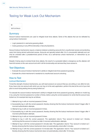 Web Security Testing Guide v4.2
146
Testing for Weak Lock Out Mechanism
ID
WSTG-ATHN-03
Summary
Account lockout mechanisms are used to mitigate brute force attacks. Some of the attacks that can be defeated by
using lockout mechanism:
Login password or username guessing attack.
Code guessing on any 2FA functionality or Security Questions.
Account lockout mechanisms require a balance between protecting accounts from unauthorized access and protecting
users from being denied authorized access. Accounts are typically locked after 3 to 5 unsuccessful attempts and can
only be unlocked after a predetermined period of time, via a self-service unlock mechanism, or intervention by an
administrator.
Despite it being easy to conduct brute force attacks, the result of a successful attack is dangerous as the attacker will
have full access on the user account and with it all the functionality and services they have access to.
Test Objectives
Evaluate the account lockout mechanism’s ability to mitigate brute force password guessing.
Evaluate the unlock mechanism’s resistance to unauthorized account unlocking.
How to Test
Lockout Mechanism
To test the strength of lockout mechanisms, you will need access to an account that you are willing or can afford to lock.
If you have only one account with which you can log on to the web application, perform this test at the end of your test
plan to avoid losing testing time by being locked out.
To evaluate the account lockout mechanism’s ability to mitigate brute force password guessing, attempt an invalid log
in by using the incorrect password a number of times, before using the correct password to verify that the account was
locked out. An example test may be as follows:
1. Attempt to log in with an incorrect password 3 times.
2. Successfully log in with the correct password, thereby showing that the lockout mechanism doesn’t trigger after 3
incorrect authentication attempts.
3. Attempt to log in with an incorrect password 4 times.
4. Successfully log in with the correct password, thereby showing that the lockout mechanism doesn’t trigger after 4
incorrect authentication attempts.
5. Attempt to log in with an incorrect password 5 times.
6. Attempt to log in with the correct password. The application returns “Your account is locked out.”, thereby
conﬁrming that the account is locked out after 5 incorrect authentication attempts.
7. Attempt to log in with the correct password 5 minutes later. The application returns “Your account is locked out.”,
thereby showing that the lockout mechanism does not automatically unlock after 5 minutes.
8. Attempt to log in with the correct password 10 minutes later. The application returns “Your account is locked out.”,
thereby showing that the lockout mechanism does not automatically unlock after 10 minutes.
 