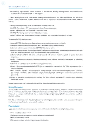 Web Security Testing Guide v4.2
147
9. Successfully log in with the correct password 15 minutes later, thereby showing that the lockout mechanism
automatically unlocks after a 10 to 15 minute period.
A CAPTCHA may hinder brute force attacks, but they can come with their own set of weaknesses, and should not
replace a lockout mechanism. A CAPTCHA mechanism may be bypassed if implemented incorrectly. CAPTCHA ﬂaws
include:
1. Easily defeated challenge, such as arithimetic or limited question set.
2. CAPTCHA checks for HTTP response code instead of response success.
3. CAPTCHA server-side logic defaults to a successful solve.
4. CAPTCHA challenge result is never validated server-side.
5. CAPTCHA input ﬁeld or parameter is manually processed, and is improperly validated or escaped.
To evaluate CAPTCHA effectiveness:
1. Assess CAPTCHA challenges and attempt automating solutions depending on difﬁculty.
2. Attempt to submit request without solving CAPTCHA via the normal UI mechanism(s).
3. Attempt to submit request with intentional CAPTCHA challenge failure.
4. Attempt to submit request without solving CAPTCHA (assuming some default values may be passed by client-side
code, etc) while using a testing proxy (request submitted directly server-side).
5. Attempt to fuzz CAPTCHA data entry points (if present) with common injection payloads or special characters
sequences.
6. Check if the solution to the CAPTCHA might be the alt-text of the image(s), ﬁlename(s), or a value in an associated
hidden ﬁeld.
7. Attempt to re-submit previously identiﬁed known good responses.
8. Check if clearing cookies causes the CAPTCHA to be bypassed (for example if the CAPTCHA is only shown after a
number of failures).
9. If the CAPTCHA is part of a multi-step process, attempt to simply access or complete a step beyond the CAPTCHA
(for example if CAPTCHA is the ﬁrst step in a login process, try simply submitting the second step [username and
password]).
10. Check for alternative methods that might not have CAPTCHA enforced, such as an API endpoint meant to facilitate
mobile app access.
Repeat this process to every possible functionality that could require a lockout mechanism.
Unlock Mechanism
To evaluate the unlock mechanism’s resistance to unauthorized account unlocking, initiate the unlock mechanism and
look for weaknesses. Typical unlock mechanisms may involve secret questions or an emailed unlock link. The unlock
link should be a unique one-time link, to stop an attacker from guessing or replaying the link and performing brute force
attacks in batches.
Note that an unlock mechanism should only be used for unlocking accounts. It is not the same as a password recovery
mechanism, yet could follow the same security practices.
Remediation
Apply account unlock mechanisms depending on the risk level. In order from lowest to highest assurance:
1. Time-based lockout and unlock.
2. Self-service unlock (sends unlock email to registered email address).
3. Manual administrator unlock.
4. Manual administrator unlock with positive user identiﬁcation.
 