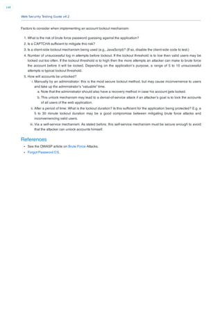 Web Security Testing Guide v4.2
148
Factors to consider when implementing an account lockout mechanism:
1. What is the risk of brute force password guessing against the application?
2. Is a CAPTCHA sufﬁcient to mitigate this risk?
3. Is a client-side lockout mechanism being used (e.g., JavaScript)? (If so, disable the client-side code to test.)
4. Number of unsuccessful log in attempts before lockout. If the lockout threshold is to low then valid users may be
locked out too often. If the lockout threshold is to high then the more attempts an attacker can make to brute force
the account before it will be locked. Depending on the application’s purpose, a range of 5 to 10 unsuccessful
attempts is typical lockout threshold.
5. How will accounts be unlocked?
i. Manually by an administrator: this is the most secure lockout method, but may cause inconvenience to users
and take up the administrator’s “valuable” time.
a. Note that the administrator should also have a recovery method in case his account gets locked.
b. This unlock mechanism may lead to a denial-of-service attack if an attacker’s goal is to lock the accounts
of all users of the web application.
ii. After a period of time: What is the lockout duration? Is this sufﬁcient for the application being protected? E.g. a
5 to 30 minute lockout duration may be a good compromise between mitigating brute force attacks and
inconveniencing valid users.
iii. Via a self-service mechanism: As stated before, this self-service mechanism must be secure enough to avoid
that the attacker can unlock accounts himself.
References
See the OWASP article on Brute Force Attacks.
Forgot Password CS.
 